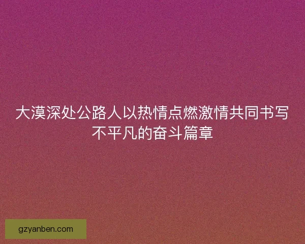 大漠深处公路人以热情点燃激情共同书写不平凡的奋斗篇章