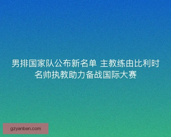 男排国家队公布新名单 主教练由比利时名帅执教助力备战国际大赛