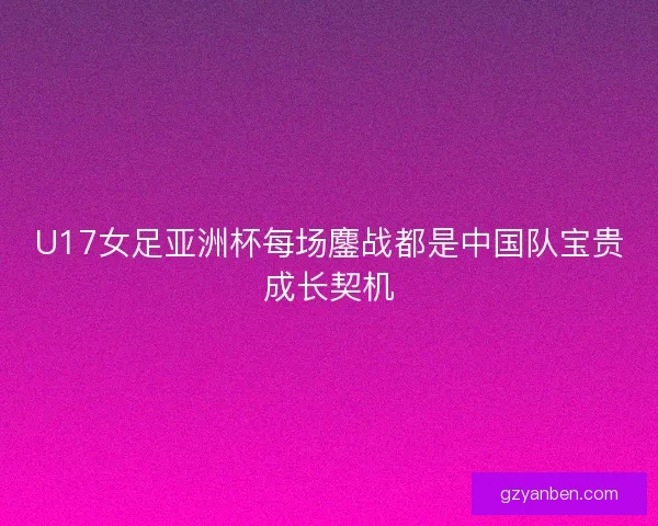 U17女足亚洲杯每场鏖战都是中国队宝贵成长契机